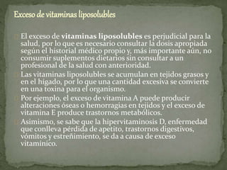 Exceso de vitaminas liposolubles
El exceso de vitaminas liposolubles es perjudicial para la
salud, por lo que es necesario consultar la dosis apropiada
según el historial médico propio y, más importante aún, no
consumir suplementos dietarios sin consultar a un
profesional de la salud con anterioridad.
Las vitaminas liposolubles se acumulan en tejidos grasos y
en el hígado, por lo que una cantidad excesiva se convierte
en una toxina para el organismo.
Por ejemplo, el exceso de vitamina A puede producir
alteraciones óseas o hemorragias en tejidos y el exceso de
vitamina E produce trastornos metabólicos.
Asimismo, se sabe que la hipervitaminosis D, enfermedad
que conlleva pérdida de apetito, trastornos digestivos,
vómitos y estreñimiento, se da a causa de exceso
vitamínico.
 