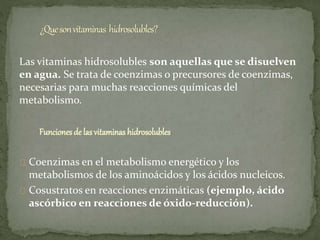 Las vitaminas hidrosolubles son aquellas que se disuelven
en agua. Se trata de coenzimas o precursores de coenzimas,
necesarias para muchas reacciones químicas del
metabolismo.
Funciones de las vitaminas hidrosolubles
Coenzimas en el metabolismo energético y los
metabolismos de los aminoácidos y los ácidos nucleicos.
Cosustratos en reacciones enzimáticas (ejemplo, ácido
ascórbico en reacciones de óxido-reducción).
 