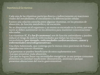 Cada una de las vitaminas participa directa o indirectamente en reacciones
vitales del metabolismo, el crecimiento y la diferenciación celular.
Existen una relación estrecha entre algunas vitaminas, en los procesos de
absorción, de función metabólica y de excreción.
No se almacenan en el organismo y su exceso es excretado en la orina; por esta
razón se deben suministrar en los alimentos para mantener concentraciones
adecuadas.
Las vitaminas (C, E y los β-carotenos) son de función antioxidante y pueden
reducir el riesgo de padecer enfermedades que dañan las estructuras
intracelulares (por ejemplo, enfermedades cardiovasculares, cáncer y
enfermedades neurodegenerativas).
Una dieta balanceada, que contenga por lo menos cinco porciones de frutas y
vegetales son ricos en vitaminas.
Las personas se pueden beneficiarse de estos suplementos son:
-Las que presentan mala absorción.
-Las que no logran llenar sus necesidades energéticas, ya sea porque consumen
alimentos en cantidad insuficiente (desnutrición, anorexia) o porque
presentan alteraciones del tracto gastrointestinal.
 