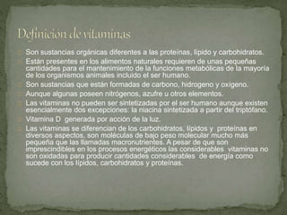 Son sustancias orgánicas diferentes a las proteínas, lípido y carbohidratos.
Están presentes en los alimentos naturales requieren de unas pequeñas
cantidades para el mantenimiento de la funciones metabólicas de la mayoría
de los organismos animales incluido el ser humano.
Son sustancias que están formadas de carbono, hidrogeno y oxígeno.
Aunque algunas poseen nitrógenos, azufre u otros elementos.
Las vitaminas no pueden ser sintetizadas por el ser humano aunque existen
esencialmente dos excepciones: la niacina sintetizada a partir del triptófano.
Vitamina D generada por acción de la luz.
Las vitaminas se diferencian de los carbohidratos, lípidos y proteínas en
diversos aspectos, son moléculas de bajo peso molecular mucho más
pequeña que las llamadas macronutrientes. A pesar de que son
imprescindibles en los procesos energéticos las considerables vitaminas no
son oxidadas para producir cantidades considerables de energía como
sucede con los lípidos, carbohidratos y proteínas.
 