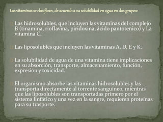 Las vitaminas se clasifican, de acuerdo a su solubilidad en aguaen dos grupos:
Las hidrosolubles, que incluyen las vitaminas del complejo
B (tinamina, rioflavina, piridoxina, ácido pantotenico) y La
vitamina C.
Las liposolubles que incluyen las vitaminas A, D, E y K.
La solubilidad de agua de una vitamina tiene implicaciones
en su absorción, transporte, almacenamiento, función,
expresión y toxicidad.
El organismo absorbe las vitaminas hidrosolubles y las
transporta directamente al torrente sanguíneo, mientras
que las liposolubles son transportadas primero por el
sistema linfático y una vez en la sangre, requieren proteínas
para su trasporte.
 