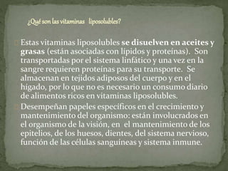 ¿Qué sonlas vitaminas liposolubles?
Estas vitaminas liposolubles se disuelven en aceites y
grasas (están asociadas con lípidos y proteínas). Son
transportadas por el sistema linfático y una vez en la
sangre requieren proteínas para su transporte. Se
almacenan en tejidos adiposos del cuerpo y en el
hígado, por lo que no es necesario un consumo diario
de alimentos ricos en vitaminas liposolubles.
Desempeñan papeles específicos en el crecimiento y
mantenimiento del organismo: están involucrados en
el organismo de la visión, en el mantenimiento de los
epitelios, de los huesos, dientes, del sistema nervioso,
función de las células sanguíneas y sistema inmune.
 