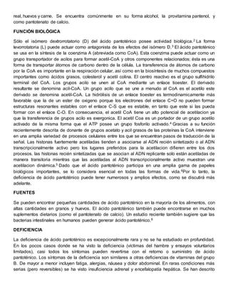 real, huevos y carne. Se encuentra comúnmente en su forma alcohol, la provitamina pantenol, y 
como pantotenato de calcio. 
FUNCIÓN BIOLÓGICA 
Sólo el isómero dextrorrotatorio (D) del ácido pantoténico posee actividad biológica.2 La forma 
levorrotatoria (L) puede actuar como antagonista de los efectos del isómero D.3 El ácido pantoténico 
se usa en la síntesis de la coenzima A (abreviada como CoA). Esta coenzima puede actuar como un 
grupo transportador de acilos para formar acetil-CoA y otros componentes relacionados; ésta es una 
forma de transportar átomos de carbono dentro de la célula. La transferencia de átomos de carbono 
por la CoA es importante en la respiración celular, así como en la biosíntesis de muchos compuestos 
importantes como ácidos grasos, colesterol y acetil colina. El centro reactivo es el grupo sulfihidrilo 
terminal del CoA. Los grupos acilo se unen al CoA mediante un enlace tioester. El derivado 
resultante se denomina acil-CoA. Un grupo acilo que se une a menudo al CoA es el acetilo este 
derivado se denomina acetil-CoA. La hidrólisis de un enlace tioester es termodinamicamente más 
favorable que la de un ester de oxigeno porque los electrones del enlace C=O no pueden formar 
estructuras resonantes estables con el enlace C-S que es estable, en tanto que este si las pueda 
formar con el enlace C-O. En consecuencia, el acetil CoA tiene un alto potencial de acetilacion ya 
que la transferencia de grupos acilo es exergonica. El acetil Coa es un portador de un grupo acetilo 
activado de la misma forma que el ATP posee un grupo fosforilo activado.4 Gracias a su función 
recientemente descrita de donante de grupos acetato y acil grasos de las proteínas la CoA interviene 
en una amplia variedad de procesos celulares entre los que se encuentran pasos de traducción de la 
señal. Las histonas fuertemente acetiladas tienden a asociarse al ADN recién sintetizado o al ADN 
transcripcionalmente activo pero los lugares preferidos para la acetilacion difieren entre los dos 
procesos. las histonas recién sintetizadas que se asocian al ADN replicante solo están acetiladas de 
manera transitoria mientras que las acetiladas al ADN transcripcionalmente activo muestran una 
acetilacion dinámica.5 Dado que el ácido pantoténico participa en una amplia gama de papeles 
biológicos importantes, se lo considera esencial en todas las formas de vida.6Por lo tanto, la 
deficiencia de ácido pantoténico puede tener numerosos y amplios efectos, como se discutirá más 
adelante. 
FUENTES 
Se pueden encontrar pequeñas cantidades de ácido pantoténico en la mayoría de los alimentos, con 
altas cantidades en granos y huevos. El ácido pantoténico también puede encontrarse en muchos 
suplementos dietarios (como el pantotenato de calcio). Un estudio reciente también sugiere que las 
bacterias intestinales en humanos pueden generar ácido pantoténico.8 
DEFICIENCIA 
La deficiencia de ácido pantoténico es excepcionalmente rara y no se ha estudiado en profundidad. 
En los pocos casos donde se ha visto la deficiencia (víctimas del hambre y ensayos voluntarios 
limitados), casi todos los síntomas pueden revertirse con el retorno o suministro de ácido 
pantoténico. Los síntomas de la deficiencia son similares a otras deficiencias de vitaminas del grupo 
B. De mayor a menor incluyen fatiga, alergias, náusea y dolor abdominal. En raras condiciones más 
serias (pero reversibles) se ha visto insuficiencia adrenal y encefalopatía hepática. Se han descrito 
 