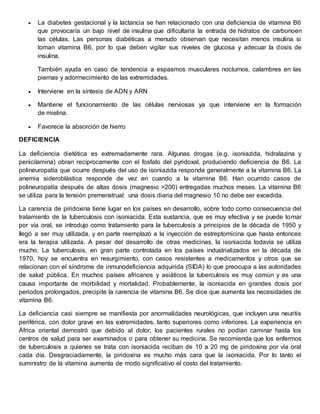  La diabetes gestacional y la lactancia se han relacionado con una deficiencia de vitamina B6 
que provocaría un bajo nivel de insulina que dificultaría la entrada de hidratos de carbonoen 
las células. Las personas diabéticas a menudo observan que necesitan menos insulina si 
toman vitamina B6, por lo que deben vigilar sus niveles de glucosa y adecuar la dosis de 
insulina. 
También ayuda en caso de tendencia a espasmos musculares nocturnos, calambres en las 
piernas y adormecimiento de las extremidades. 
 Interviene en la síntesis de ADN y ARN 
 Mantiene el funcionamiento de las células nerviosas ya que interviene en la formación 
de mielina. 
 Favorece la absorción de hierro 
DEFICIENCIA 
La deficiencia dietética es extremadamente rara. Algunas drogas (e.g. isoniazida, hidralazina y 
penicilamina) obran recíprocamente con el fosfato del pyridoxal, produciendo deficiencia de B6. La 
polineuropatía que ocurre después del uso de isoniazida responde generalmente a la vitamina B6. La 
anemia sideroblástica responde de vez en cuando a la vitamina B6. Han ocurrido casos de 
polineuropatía después de altas dosis (magnesio >200) entregadas muchos meses. La vitamina B6 
se utiliza para la tensión premenstrual: una dosis diaria del magnesio 10 no debe ser excedida. 
La carencia de piridoxina tiene lugar en los países en desarrollo, sobre todo como consecuencia del 
tratamiento de la tuberculosis con isoniacida. Esta sustancia, que es muy efectiva y se puede tomar 
por vía oral, se introdujo como tratamiento para la tuberculosis a principios de la década de 1950 y 
llegó a ser muy utilizada, y en parte reemplazó a la inyección de estreptomicina que hasta entonces 
era la terapia utilizada. A pesar del desarrollo de otras medicinas, la isoniacida todavía se utiliza 
mucho. La tuberculosis, en gran parte controlada en los países industrializados en la década de 
1970, hoy se encuentra en resurgimiento, con casos resistentes a medicamentos y otros que se 
relacionan con el síndrome de inmunodeficiencia adquirida (SIDA) lo que preocupa a las autoridades 
de salud pública. En muchos países africanos y asiáticos la tuberculosis es muy común y es una 
causa importante de morbilidad y mortalidad. Probablemente, la isoniacida en grandes dosis por 
periodos prolongados, precipite la carencia de vitamina B6. Se dice que aumenta las necesidades de 
vitamina B6. 
La deficiencia casi siempre se manifiesta por anormalidades neurológicas, que incluyen una neuritis 
periférica, con dolor grave en las extremidades, tanto superiores como inferiores. La experiencia en 
África oriental demostró que debido al dolor, los pacientes rurales no podían caminar hasta los 
centros de salud para ser examinados o para obtener su medicina. Se recomienda que los enfermos 
de tuberculosis a quienes se trata con isoniacida reciban de 10 a 20 mg de piridoxina por vía oral 
cada día. Desgraciadamente, la piridoxina es mucho más cara que la isoniacida. Por lo tanto el 
suministro de la vitamina aumenta de modo significativo el costo del tratamiento. 
 