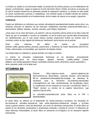 La biotina es usada en el crecimiento celular, la producción de ácidos grasos y en el metabolismo de 
grasas y aminoácidos. Juega un papel en el ciclo del ácido cítrico o Krebs, el cual es un proceso por 
el cual la energía bioquímica es generada durante la respiración aeróbica. La biotina no sólo asiste 
en varias conversiones químicas y metabólicas, sino también ayuda a transferir dióxido de carbono. 
La biotina participa también en el mantenimiento de los niveles de azúcar en la sangre o glucemia. 
CARENCIA 
Puede ser deficitaria en individuos que reciben alimentación parenteral total durante varios años. Los 
síntomas provocan el deterioro de las funciones metabólicas descritas, eczema,dermatitis seca y 
descamativa, palidez, náuseas, vómitos, anorexia, gran fatiga y depresión. 
¿Qué pasa con la clara del huevo y la avidina?, solo se encuentra avidina activa en la clara cruda del 
huevo ya que al someterla a cocción se neutraliza, no así la biotina que soporta altas temperaturas 
sin modificaciones, por lo cual comer huevos cocidos proporciona biotina sin avidina, pero al 
comerlos crudos no hay ingesta de biotina por inactivación de la misma con la avidina. 
Entre otros síntomas, del déficit de biotina se encuentran 
también: colitis, glositis atrófica, anorexia, anemia leve y Síndrome de Colon Hambriento (SCH1014). 
Todas, relacionadas con lascélulas que requieren de rápidas mitosis. 
Las dietas bajas en colesterol y grasas también son bajas en biotina. 
La biotina se encuentra ampliamente distribuida en los alimentos, principalmente 
en riñón, hígado, yema de huevo, hongos, algunas verduras (coliflor, patata) y frutas, 
(plátano, uva, sandía,aguacate y fresas), cacahuete, levadura, leche, almendras, nueces, guisantes s 
ecos, pescado, pollo y en la jalea real. 
VITAMINA B9 
El ácido fólico, folacina o ácido pteroil-L-glutámico (la 
forma aniónica se llama folato), conocida también como vitamina 
B9, es unavitamina hidrosoluble del complejo de vitaminas B, 
necesaria para la formación de proteínas estructurales 
y hemoglobina (y por esto, transitivamente, de los glóbulos rojos); 
su insuficiencia en los humanos es muy rara. Los términos "fólico" y 
"folato" derivan su nombre de la palabra latina folium, que 
significa hoja de árbol. 
La actividad coenzimática del ácido fólico es el THF o 
tetrahidrofolato. 
El ácido fólico es efectivo en el tratamiento de ciertas anemias y la psilosis. Se encuentra en 
las vísceras de animales, verduras de hoja verde, legumbres, levadura de cerveza y en frutos 
secos y granos enteros, como las almendras, así como en alimentos enriquecidos. El ácido fólico se 
pierde en los alimentos conservados a temperatura ambiente y durante la cocción. A diferencia de 
otras vitaminas hidrosolubles, el ácido fólico se almacena en el hígado y no es necesario ingerirlo 
diariamente. 
 