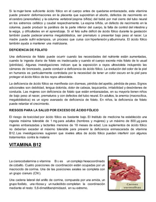 Si la mujer tiene suficiente ácido fólico en el cuerpo antes de quedarse embarazada, esta vitamina 
puede prevenir deformaciones en la placenta que supondrían el aborto, defectos de nacimiento en 
el cerebro (anencefalia) y la columna vertebral (espina bífida) del bebé por mal cierre del tubo neural 
en los extremos cefálico y caudal respectivamente. La espina bífida, un defecto de nacimiento en la 
columna, puede producir la parálisis de la parte inferior del cuerpo, la falta de control del intestino y 
la vejiga, y dificultades en el aprendizaje. Si el feto sufre déficit de ácido fólico durante la gestación 
también puede padecer anemia megaloblástica, ser prematuro o presentar bajo peso al nacer. La 
madre puede sufrir eclampsia, un proceso que cursa con hipertensión y albuminuria. El ácido fólico 
también ayuda a mantener una matrizsana. 
DEFICIENCIA DE FOLATO 
Una deficiencia de folato puede ocurrir cuando las necesidades del nutriente están aumentadas, 
cuando la ingesta diaria de folato es inadecuada y cuando el cuerpo excreta más folato de lo usual 
(pérdidas). Algunas investigaciones indican que la exposición a rayos ultravioleta incluyendo las 
cámaras de bronceado, puede conducir a deficiencia de ácido fólico. La evolución del color de la piel 
en humanos es particularmente controlada por la necesidad de tener un color oscuro en la piel para 
proteger el ácido fólico de los rayos ultravioleta. 
La deficiencia de ácido fólico se manifiesta con diarreas, pérdida del apetito, pérdida de peso. Signos 
adicionales son debilidad, lengua dolorida, dolor de cabeza, taquicardia, irritabilidad y desórdenes de 
conducta. Las mujeres con deficiencia de folato que están embarazadas, en su mayoría tienen niños 
de bajo peso al nacer, prematuros y con defectos del tubo neural. En adultos, la anemia (macrocítica, 
megaloblástica) es un signo avanzado de deficiencia de folato. En niños, la deficiencia de folato 
puede retardar el crecimiento. 
RIESGOS PARA LA SALUD POR EXCESO DE ÁCIDO FÓLICO 
El riesgo de toxicidad por ácido fólico es bastante bajo. El Instituto de medicina ha establecido una 
ingesta máxima tolerable de 1 mg para adultos (hombres y mujeres) y un máximo de 800 μg para 
mujeres embarazadas y lactantes menores de 18 meses de edad. Los suplementos de ácido fólico 
no deberían exceder el máximo tolerable para prevenir la deficiencia enmascarada de vitamina 
B12. Las investigaciones sugieren que niveles altos de ácido fólico pueden interferir con algunos 
tratamientos contra la malaria 
VITAMINA B12 
La cianocobalamina o vitamina B12 es un complejo hexacoordinado 
de cobalto. Cuatro posiciones de coordinación están ocupadas por un 
macrociclo de corrina. Una de las posiciones axiales se completa con 
un grupo cianuro (CN-). 
Una cadena lateral del anillo de corrina, compuesta por una amida, un 
grupo fosfato, una ribosa y un nucleótido completan la coordinación 
mediante el resto: 5,6-dimetilbenzimidazol, en su extremo. 
 
