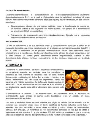 FISIOLOGÍA ALIMENTARIA 
La variante coenzimática de la cianocobalamina es la desoxiadenosilcobalamina (usualmente 
denominada coenzima B12), en la cual la 5'-desoxiadenosina (un nucleósido) substituye al grupo 
cianuro. Actúa como transportador transitorio de grupos alquilo y alquilo-substituidos, en dos tipos de 
reacciones: 
 Reordenaciones internas de una misma molécula, como la transferencia de grupos de 
un átomo de carbono a otro adyacente del mismo sustrato. Por ejemplo en la transmutación 
de lametilmalonil-CoA en succinil-CoA. 
 Transferencia de grupos metilo entre dos moléculas diferentes. Ejemplo: en la conversión 
del aminoácido homocisteína en metionina. 
HIPOVITAMINOSIS 
La falta de cobalamina o de sus derivados: metil- y cianocobalamina, conducen a déficit en el 
transporte de metilos, que incide negativamente en la síntesis de purinas (componentes delADN) y 
por lo tanto a deficiencia en el proceso de multiplicación celular. Esta deficiencia afecta 
principalmente a la médula ósea, donde ocurre la eritropoyesis: génesis de células sanguíneas, y por 
lo tanto provoca un cuadro grave, denominado anemia megaloblástica. Además la falta 
de metionina daña al tejido nervioso, especialmente en los cordones posteriores de la médula 
espinal. 
VITAMINA C 
La vitamina C, enantiómero L del ácido ascórbico o antiescorbútica, 
es un nutriente esencial, en particular para los mamíferos.1 La 
presencia de esta vitamina es requerida para un cierto número 
de reacciones metabólicas en todos los animales y plantas y es 
creada internamente por casi todos los organismos, siendo los 
humanos una notable excepción. Su deficiencia causa escorbuto en 
humanos,2 3 4 de ahí el nombre de ascórbico que se le da al ácido, y 
es ampliamente usada como aditivo alimentario para prevenir este 
último.2 
El farmacóforo de la vitamina C es el ion ascorbato. En organismos vivos, el ascorbato es 
un antioxidante, pues protege el cuerpo contra laoxidación, y es un cofactor en varias 
reacciones enzimáticas vitales. 
Los usos y requisitos diarios de esta vitamina son origen de debate. Se ha afirmado que las 
personas que consumen dietas ricas en ácido ascórbico de fuentes naturales, como frutas y 
vegetales son más saludables y tienen menor mortalidad y menor número de enfermedades 
crónicas. Sin embargo, un metanálisis de 68 experimentos confiables en los que se utilizó la 
suplementación con vitamina C, y que involucra 232.606 individuos, concluyeron que el consumo 
adicional de ascorbato a través de suplementos puede no resultar beneficioso como se pensaba.5 
 