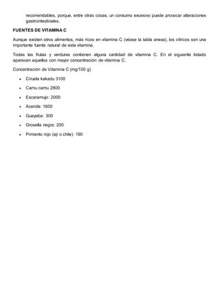 recomendables, porque, entre otras cosas, un consumo excesivo puede provocar alteraciones 
gastrointestinales. 
FUENTES DE VITAMINA C 
Aunque existen otros alimentos, más ricos en vitamina C (véase la tabla anexa), los cítricos son una 
importante fuente natural de esta vitamina. 
Todas las frutas y verduras contienen alguna cantidad de vitamina C. En el siguiente listado 
aparecen aquellos con mayor concentración de vitamina C. 
Concentración de Vitamina C (mg/100 g) 
 Ciruela kakadu 3100 
 Camu camu 2800 
 Escaramujo: 2000 
 Acerola: 1600 
 Guayaba: 300 
 Grosella negra: 200 
 Pimiento rojo (ají o chile): 190 
