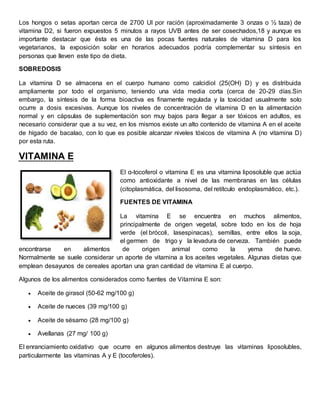 Los hongos o setas aportan cerca de 2700 UI por ración (aproximadamente 3 onzas o ½ taza) de 
vitamina D2, si fueron expuestos 5 minutos a rayos UVB antes de ser cosechados,18 y aunque es 
importante destacar que ésta es una de las pocas fuentes naturales de vitamina D para los 
vegetarianos, la exposición solar en horarios adecuados podría complementar su síntesis en 
personas que lleven este tipo de dieta. 
SOBREDOSIS 
La vitamina D se almacena en el cuerpo humano como calcidiol (25(OH) D) y es distribuida 
ampliamente por todo el organismo, teniendo una vida media corta (cerca de 20-29 días.Sin 
embargo, la síntesis de la forma bioactiva es finamente regulada y la toxicidad usualmente solo 
ocurre a dosis excesivas. Aunque los niveles de concentración de vitamina D en la alimentación 
normal y en cápsulas de suplementación son muy bajos para llegar a ser tóxicos en adultos, es 
necesario considerar que a su vez, en los mismos existe un alto contenido de vitamina A en el aceite 
de hígado de bacalao, con lo que es posible alcanzar niveles tóxicos de vitamina A (no vitamina D) 
por esta ruta. 
VITAMINA E 
El α-tocoferol o vitamina E es una vitamina liposoluble que actúa 
como antioxidante a nivel de las membranas en las células 
(citoplasmática, del lisosoma, del retítculo endoplasmático, etc.). 
FUENTES DE VITAMINA 
La vitamina E se encuentra en muchos alimentos, 
principalmente de origen vegetal, sobre todo en los de hoja 
verde (el brócoli, lasespinacas), semillas, entre ellos la soja, 
el germen de trigo y la levadura de cerveza. También puede 
encontrarse en alimentos de origen animal como la yema de huevo. 
Normalmente se suele considerar un aporte de vitamina a los aceites vegetales. Algunas dietas que 
emplean desayunos de cereales aportan una gran cantidad de vitamina E al cuerpo. 
Algunos de los alimentos considerados como fuentes de Vitamina E son: 
 Aceite de girasol (50-62 mg/100 g) 
 Aceite de nueces (39 mg/100 g) 
 Aceite de sésamo (28 mg/100 g) 
 Avellanas (27 mg/ 100 g) 
El enranciamiento oxidativo que ocurre en algunos alimentos destruye las vitaminas liposolubles, 
particularmente las vitaminas A y E (tocoferoles). 
 