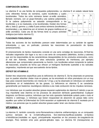 COMPOSICIÓN QUÍMICA 
La vitamina E es una familia de compuestos poliprenoides. La vitamina E en estado natural tiene 
ocho diferentes formas de isómeros, cuatro tocoferoles y cuatro 
tocotrienoles. Todos los ocho isómeros tienen un anillo aromático, 
llamado cromano, con un grupo hidroxilo y una cadena polipronoide. 
Si la cadena poliprenoide es saturada corresponderán a los 
tocoferoles y si es insaturada, a los tocotrienoles. Existen dos formas 
alfa α, beta β, gamma γ y delta δ para ambos isómeros (tocoferoles y 
tocotrienoles), y se determina por el número de grupos metílicos en el 
anillo aromático. Cada una de las formas tiene su propia actividad 
biológica (son todos vitamina E). 
FUNCIONES FISIOLÓGICAS 
α β γ δ 
R1: 
- 
CH3 
- 
CH3 
-H 
- 
H 
R2: 
- 
CH3 
-H 
- 
CH3 
- 
H 
Todas las acciones de los tocoferoles parecen estar determinadas por su carácter de agente 
antioxidante, y que, en particular, previene las reacciones de peroxidación de lípidos 
(enranciamiento). 
El enranciamiento de lípidos insaturados consiste en una serie compleja de reacciones. Al final los 
radicales oxigenados dan lugar a su vez a una serie de compuestos (aldehídos, ácidos y cetonas) 
que son los responsables de las características desagradables de los productos enranciados, como 
el mal olor. Además, inducen en otras estructuras (proteínas de membrana, por ejemplo) 
alteraciones que comprometen gravemente su función. Los tocoferoles actúan rompiendo la cadena 
de reacciones, actuando de forma que ofrecen un hidrógeno fácilmente sustraíble a los radicales 
oxigenados, impidiendo así que sea sustraído de los lípidos. 
DÉFICIT DE VITAMINA E 
Existen tres situaciones específicas para la deficiencia de vitamina E. Se ha observado en personas 
que no pueden absorber dietas ricas en grasas, se ha encontrado en niños prematuros con un muy 
bajo peso corporal (nacimientos con menos de 1,5 kg), y se ha observado en individuos con extraños 
desórdenes en el metabolismo de las grasas. La deficiencia en vitamina E se caracteriza 
generalmente por trastornos neurológicos debidos a una mala conducción de los impulsos nerviosos. 
Los individuos que no pueden absorber grasas requieren suplementos de vitamina E debido a que es 
muy importante esta vitamina en los procesos de absorción del tracto gastrointestinal. Cualquier 
diagnosis con fibrosis quística, individuos que han sido operados habiéndole quitado parte o todo el 
intestino o estómago, e individuos que tienen incapacidad de absorción de grasas tales como 
aquellos que sufren la Enfermedad de Crohn necesitan un suplemento de vitamina E recetada por el 
médico. Las personas que no pueden absorber grasas suelen tener una diarrea crónica. 
VITAMINA K 
La vitamina K, también conocida como fitomenadiona o vitamina antihemorrágica, es un compuesto 
químico derivado de la 2-metil-naftoquinona. Son vitaminas lipofílicas (solubles en lípidos) 
e hidrofóbicas (insolubles en agua), principalmente requeridas en los procesos de coagulación de 
lasangre. Pero también sirve para generar glóbulos rojos. La vitamina K2 (menaquinona) es 
 