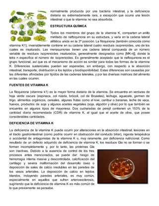 normalmente producida por una bacteria intestinal, y la deficiencia 
dietaria es extremadamente rara, a excepción que ocurra una lesión 
intestinal o que la vitamina no sea absorbida. 
ESTRUCTURA QUÍMICA 
Todos los miembros del grupo de la vitamina K, comparten un anillo 
metilado de naftoquinona en su estructura, y varía en la cadena lateral 
alifática unida en la 3ª posición. La filoquinona (también conocida como 
vitamina K1), invariablemente contiene en su cadena lateral cuatro residuos isoprenoides, uno de los 
cuales es insaturado. Las menaquinonas tienen una cadena lateral compuesta de un número 
variable de residuos isoprenoides insaturados, generalmente designados como [MK-n]], donde la 
letra n especifica el número de isoprenoides. Es generalmente aceptado que la naftoquinona es el 
grupo funcional, así que es el mecanismo de acción es similar para todas las formas de la vitamina 
K. Diferencias sustanciales pueden ser esperadas, sin embargo, con respecto a la absorción 
intestinal, transporte, distribución a los tejidos y biodisponibilidad. Estas diferencias son causadas por 
las diferentes afinidades por lípidos de las cadenas laterales, y por las diversas matrices del alimento 
en las cuales ocurren. 
FUENTES DE VITAMINA K 
La filoquinona (vitamina k1) es la mayor forma dietaria de la vitamina. Se encuentra en verduras de 
hoja verde oscura (espinaca, col rizada, brócoli, col de Bruselas), lechuga, aguacate, germen de 
trigo, alimentos orgánicos, cereales, algunas frutas como el kiwi, cambur o bananas, leche de vaca, 
huevos, productos de soja y algunos aceites vegetales (soja, algodón y oliva) por lo que también se 
encuentra en algunos tipos de mayonesa. Dos cucharadas de perejil contienen un 153% de la 
cantidad diaria recomendada (CDR) de vitamina K, al igual que el aceite de oliva, que posee 
considerables cantidades. 
DEFICIENCIA DE VITAMINA K 
La deficiencia de la vitamina K puede ocurrir por alteraciones en la absorción intestinal, lesiones en 
el tracto gastrointestinal (como podría ocurrir en obstrucción del conducto biliar), ingesta terapéutica 
o accidental de antagonistas de la vitamina K o, muy raramente, por deficiencia nutricional. Como 
resultado de un defecto adquirido de deficiencia de vitamina K, los residuos Gla no se forman o se 
forman incompletamente y, por lo tanto, las proteínas Gla 
son inactivas. Debido a la ausencia de control de los tres 
procesos antes mencionados, se puede dar: riesgo de 
hemorragia interna masiva y descontrolada, calcificación del 
cartílago y severa malformación del desarrollo óseo o 
deposición de sales de calcio insolubles en las paredes de 
los vasos arteriales. La deposición de calcio en tejidos 
blandos, incluyendo paredes arteriales, es muy común, 
especialmente en aquellos que sufren arterioesclerosis, 
sugiriendo que la deficiencia de vitamina K es más común de 
lo que previamente se pensaba. 
 