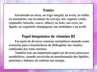 Fontes 
Encontrada no arroz, no trigo integral, na aveia, no milho, 
no amendoim, nas leveduras de cerveja, nos vegetais verdes 
(espinafre, brócolis, couve, alface), no leite, nos ovos, no 
fígado, no cogumelo champignon, nas amêndoas e na avelã. 
Papel bioquímico da vitamina B2 
Faz parte de diversos sistemas enzimáticos atuando como 
coenzima para a transferência de Hidrogênio nas reações 
catalisadas por estas enzimas. 
Também tem um importante papel em diversos processos 
metabólicos, estando envolvida na transformação dos lipídios, 
proteínas e hidratos de carbono em energia. 
 