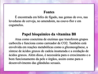 Fontes 
É encontrada em bifes de fígado, nas gemas de ovo, nas 
leveduras de cerveja, no amendoim, na couve-flor e em 
cogumelos. 
Papel bioquímico da vitamina B8 
Atua como coenzima de enzimas que transferem grupos 
carboxila e funciona como carreador de CO2. Também está 
envolvida em reações metabólicas como a gliconeogênese, a 
síntese de ácidos graxos de cadeia insaturada e a oxidação de 
ácidos graxos. Além disso, é necessária para o crescimento e o 
bom funcionamento da pele e órgãos, assim como para o 
desenvolvimento das glândulas sexuais. 
 