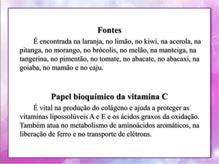 Fontes 
É encontrada na laranja, no limão, no kiwi, na acerola, na 
pitanga, no morango, no brócolis, no melão, na manteiga, na 
tangerina, no pimentão, no tomate, no abacate, no abacaxi, na 
goiaba, no mamão e no caju. 
Papel bioquímico da vitamina C 
É vital na produção do colágeno e ajuda a proteger as 
vitaminas lipossolúveis A e E e os ácidos graxos da oxidação. 
Também atua no metabolismo de aminoácidos aromáticos, na 
liberação de ferro e no transporte de elétrons. 
 