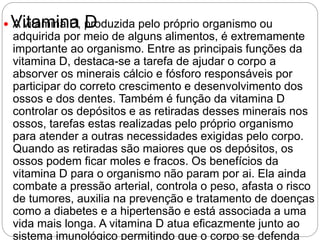 Vitamina D A vitamina D, produzida pelo próprio organismo ou
adquirida por meio de alguns alimentos, é extremamente
importante ao organismo. Entre as principais funções da
vitamina D, destaca-se a tarefa de ajudar o corpo a
absorver os minerais cálcio e fósforo responsáveis por
participar do correto crescimento e desenvolvimento dos
ossos e dos dentes. Também é função da vitamina D
controlar os depósitos e as retiradas desses minerais nos
ossos, tarefas estas realizadas pelo próprio organismo
para atender a outras necessidades exigidas pelo corpo.
Quando as retiradas são maiores que os depósitos, os
ossos podem ficar moles e fracos. Os benefícios da
vitamina D para o organismo não param por ai. Ela ainda
combate a pressão arterial, controla o peso, afasta o risco
de tumores, auxilia na prevenção e tratamento de doenças
como a diabetes e a hipertensão e está associada a uma
vida mais longa. A vitamina D atua eficazmente junto ao
sistema imunológico permitindo que o corpo se defenda
 