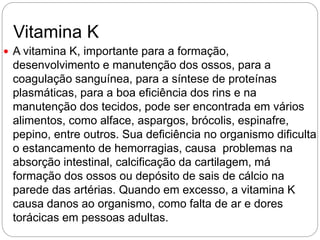 Vitamina K
 A vitamina K, importante para a formação,
desenvolvimento e manutenção dos ossos, para a
coagulação sanguínea, para a síntese de proteínas
plasmáticas, para a boa eficiência dos rins e na
manutenção dos tecidos, pode ser encontrada em vários
alimentos, como alface, aspargos, brócolis, espinafre,
pepino, entre outros. Sua deficiência no organismo dificulta
o estancamento de hemorragias, causa problemas na
absorção intestinal, calcificação da cartilagem, má
formação dos ossos ou depósito de sais de cálcio na
parede das artérias. Quando em excesso, a vitamina K
causa danos ao organismo, como falta de ar e dores
torácicas em pessoas adultas.
 