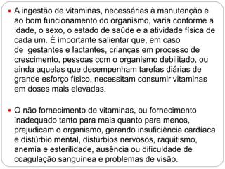  A ingestão de vitaminas, necessárias à manutenção e
ao bom funcionamento do organismo, varia conforme a
idade, o sexo, o estado de saúde e a atividade física de
cada um. É importante salientar que, em caso
de gestantes e lactantes, crianças em processo de
crescimento, pessoas com o organismo debilitado, ou
ainda aquelas que desempenham tarefas diárias de
grande esforço físico, necessitam consumir vitaminas
em doses mais elevadas.
 O não fornecimento de vitaminas, ou fornecimento
inadequado tanto para mais quanto para menos,
prejudicam o organismo, gerando insuficiência cardíaca
e distúrbio mental, distúrbios nervosos, raquitismo,
anemia e esterilidade, ausência ou dificuldade de
coagulação sanguínea e problemas de visão.
 