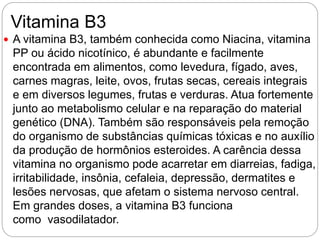Vitamina B3
 A vitamina B3, também conhecida como Niacina, vitamina
PP ou ácido nicotínico, é abundante e facilmente
encontrada em alimentos, como levedura, fígado, aves,
carnes magras, leite, ovos, frutas secas, cereais integrais
e em diversos legumes, frutas e verduras. Atua fortemente
junto ao metabolismo celular e na reparação do material
genético (DNA). Também são responsáveis pela remoção
do organismo de substâncias químicas tóxicas e no auxílio
da produção de hormônios esteroides. A carência dessa
vitamina no organismo pode acarretar em diarreias, fadiga,
irritabilidade, insônia, cefaleia, depressão, dermatites e
lesões nervosas, que afetam o sistema nervoso central.
Em grandes doses, a vitamina B3 funciona
como vasodilatador.
 
