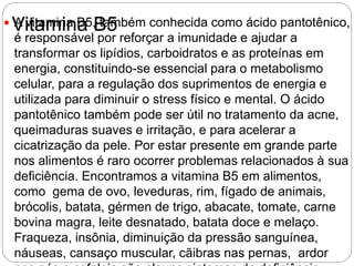 Vitamina B5 A vitamina B5, também conhecida como ácido pantotênico,
é responsável por reforçar a imunidade e ajudar a
transformar os lipídios, carboidratos e as proteínas em
energia, constituindo-se essencial para o metabolismo
celular, para a regulação dos suprimentos de energia e
utilizada para diminuir o stress físico e mental. O ácido
pantotênico também pode ser útil no tratamento da acne,
queimaduras suaves e irritação, e para acelerar a
cicatrização da pele. Por estar presente em grande parte
nos alimentos é raro ocorrer problemas relacionados à sua
deficiência. Encontramos a vitamina B5 em alimentos,
como gema de ovo, leveduras, rim, fígado de animais,
brócolis, batata, gérmen de trigo, abacate, tomate, carne
bovina magra, leite desnatado, batata doce e melaço.
Fraqueza, insônia, diminuição da pressão sanguínea,
náuseas, cansaço muscular, cãibras nas pernas, ardor
 