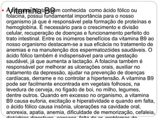 Vitamina B9 A vitamina B9, também conhecida como ácido fólico ou
folacina, possui fundamental importância para o nosso
organismo já que é responsável pela formação de proteínas e
hemoglobina. É necessário para o crescimento e divisão
celular, recuperação de doenças e funcionamento perfeito do
trato intestinal. Entre os inúmeros benefícios da vitamina B9 ao
nosso organismo destacam-se a sua eficácia no tratamento de
anemias e na manutenção dos espermatozóides saudáveis. O
ácido fólico também é indispensável para uma gestação
saudável, já que aumenta a lactação. A folacina também é
responsável por melhorar as ulcerações orais, auxiliar no
tratamento da depressão, ajudar na prevenção de doenças
cardíacas, derrame e no controlar a hipertensão. A vitamina B9
pode ser facilmente encontrada em vegetais folhosos, na
levedura de cerveja, no fígado de boi, no milho, legumes,
dentre outros. Quando em excesso no organismo, a vitamina
B9 causa euforia, excitação e hiperatividade e quando em falta,
o ácido fólico causa insônia, ulcerações na cavidade oral,
anorexia, apatia, anemia, dificuldade de memorização, cefaleia,
 