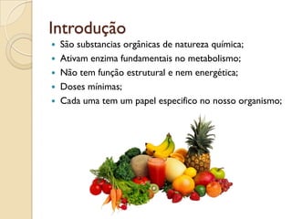 Introdução
 São substancias orgânicas de natureza química;
 Ativam enzima fundamentais no metabolismo;
 Não tem função estrutural e nem energética;
 Doses mínimas;
 Cada uma tem um papel especifico no nosso organismo;
 