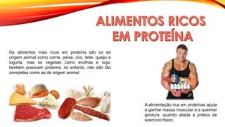 Os alimentos mais ricos em proteína são os de
origem animal como carne, peixe, ovo, leite, queijo e
iogurte, mas os vegetais como ervilhas e soja,
também possuem proteína, no entanto, não são tão
completas como as de origem animal.
A alimentação rica em proteínas ajuda
a ganhar massa muscular e a queimar
gordura, quando aliada à prática de
exercício físico.
 