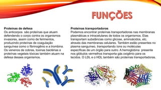 Proteínas de defesa
Os anticorpos são proteínas que atuam
defendendo o corpo contra os organismos
invasores, assim como de ferimentos,
produzindo proteínas de coagulação
sanguínea como o fibrinogênio e a trombina.
Os venenos de cobras, toxinas bactérias e
proteínas vegetais tóxicas também atuam na
defesa desses organismos.
Proteínas transportadoras
Podemos encontrar proteínas transportadoras nas membranas
plasmáticas e intracelulares de todos os organismos. Elas
transportam substâncias como glicose, aminoácidos, etc.
através das membranas celulares. Também estão presentes no
plasma sanguíneo, transportando íons ou moléculas
específicas de um órgão para outro. A hemoglobina presente
nos glóbulos vermelhos transporta gás oxigênio para os
tecidos. O LDL e o HDL também são proteínas transportadoras.
 