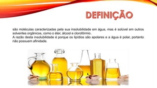 são moléculas caracterizadas pela sua insolubilidade em água, mas é solúvel em outros
solventes orgânicos, como o éter, álcool e clorofórmio.
A razão desta insolubilidade é porque os lipídios são apolares e a água é polar, portanto
não possuem afinidade.
 