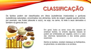 Os lipídios podem ser classificados em óleos (substâncias insaturadas) e gorduras
(substâncias saturadas), encontrados nos alimentos, tanto de origem vegetal quanto animal,
por exemplo: nas frutas (abacate e coco), na soja, na carne, no leite e seus derivados e
também na gema de ovo.
Em geral, todos os seres vivos são capazes de
sintetizar lipídios, no entanto algumas classes só
podem ser sintetizadas por vegetais, como é o caso
das vitaminas lipossolúveis e dos ácidos graxos
essenciais.
Dentre os lipídeos, recebem destaque os fosfolipídios,
os glicerídeos, os esteroides e os cerídeos.
 