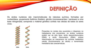 Os ácidos nucleicos são macromoléculas de natureza química, formadas por
nucleotídeos, grupamento fosfórico (fosfato), glicídio (monossacarídeo / pentoses) e uma
base nitrogenada, compondo o material genético contido nas células de todos os seres
vivos.
Presentes no núcleo dos eucariotos e dispersos no
hialoplasma dos procariotos, os ácidos nucleicos
podem ser de dois tipos: ácido desoxirribonucleico
(DNA) e ácido ribonucleico (RNA), ambos
relacionados ao mecanismo de controle metabólico
celular (funcionamento da célula) e transmissão
hereditária das características.
 
