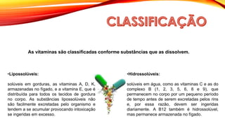 As vitaminas são classificadas conforme substâncias que as dissolvem.
•Lipossolúveis:
solúveis em gorduras, as vitaminas A, D, K,
armazenadas no fígado, e a vitamina E, que é
distribuída para todos os tecidos de gordura
no corpo. As substâncias lipossolúveis não
são facilmente excretadas pelo organismo e
tendem a se acumular provocando intoxicação
se ingeridas em excesso.
•Hidrossolúveis:
solúveis em água, como as vitaminas C e as do
complexo B (1, 2, 3, 5, 6, 8 e 9), que
permanecem no corpo por um pequeno período
de tempo antes de serem excretadas pelos rins
e, por essa razão, devem ser ingeridas
diariamente. A B12 também é hidrossolúvel,
mas permanece armazenada no fígado.
 