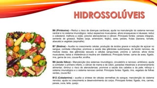 B6 (Piridoxina) - Reduz o risco de doenças cardíacas; ajuda na manutenção do sistema nervoso
central e no sistema imunológico; reduz espasmos musculares; alivia enxaquecas e náuseas; reduz
o colesterol; melhora a visão; previne aterosclerose e câncer. Principais fontes: cereais integrais,
semente de girassol, feijões (soja, amendoim, feijão), aves, peixes, frutas (banana, tomate,
abacate) e vegetais (espinafre).
B7 (Biotina) - Auxilia no crescimento celular, produção de ácidos graxos e redução de açúcar no
sangue; combate infecções; promove a saúde das glândulas sudoríparas, do tecido nervoso, da
medula óssea, das glândulas sexuais e células sanguíneas; previne a calvície; alivia dores
musculares; baixa a intolerância à insulina em diabéticos. Principais fontes: carne de aves, fígado,
rins, gema de ovo, couve-flor, ervilha.
B9 (ácido fólico) - Manutenção dos sistemas imunológico, circulatório e nervoso; antitóxico; ajuda
a combater o primeiro infarto, o câncer de mama e de cólon, parasitas intestinais e envenenamento
alimentar; diminui o risco de aterosclerose; promove a saúde dos cabelos e da pele; reforça o
sistema imunológico e o sistema nervoso central. Principais fontes: fígado, rins, vegetais de folhas
verdes, couve-flor.
B12 (Cobalamina) - auxilia a síntese de células vermelhas do sangue; manutenção do sistema
nervoso; ajuda no crescimento e desenvolvimento do corpo. Principais fontes: fígado, rins, carnes,
peixes, ovos, leite, queijo.
 