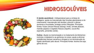 C (ácido ascórbico) - Indispensável para a síntese do
colágeno; ajuda na manutenção das funções glandulares e do
crescimento; manutenção dos tecidos; previne o câncer;
aumenta a imunidade; protege contra infecções. Principais
fontes: frutas cítricas frescas (laranja, limão, tomate abacaxi,
mamão papaia) e vegetais frescos (repolho, couve-flor,
espinafre, pimentão verde).
Colina - Ajuda na memorização e no tratamento do Alzheimer;
controla o colesterol e as gorduras no corpo; ajuda a eliminar
substâncias tóxicas (venenos e drogas) e na reconstrução do
fígado danificado pelo álcool. Principais fontes: lecitina de soja,
gema de ovo.
 