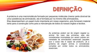 A proteína é uma macromolécula formada por pequenas moléculas (menor parte divisível de
uma substância) de aminoácido, ela é formada por no mínimo três aminoácidos.
Elas desempenham um papel muito importante em nosso organismo, pois fornecem material
tanto para a construção como para a manutenção de todos os nossos órgãos e tecidos.
As proteínas podem ser de origem vegetal ou
animal. No caso das primeiras, elas são
consideradas incompletas por serem pobres em
variedade de aminoácidos essenciais (aqueles
que o corpo não é capaz de produzir). Já a
proteína de origem animal, é considerada
completa por conter todos os aminoácidos
essenciais.
 