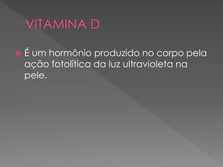  É um hormônio produzido no corpo pela
ação fotolítica da luz ultravioleta na
pele.
 