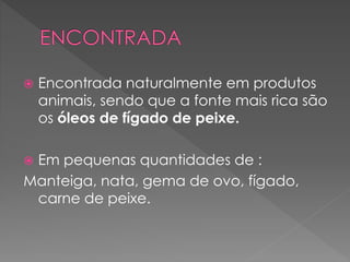  Encontrada naturalmente em produtos
animais, sendo que a fonte mais rica são
os óleos de fígado de peixe.
 Em pequenas quantidades de :
Manteiga, nata, gema de ovo, fígado,
carne de peixe.
 