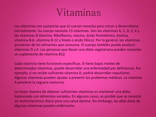 Vitaminas
Las vitaminas son sustancias que el cuerpo necesita para crecer y desarrollarse
normalmente. Su cuerpo necesita 13 vitaminas. Son las vitaminas A, C, D, E, K y
las vitaminas B (tiamina, Riboflavina, niacina, ácido Pantotènico, biotina,
vitamina B-6, vitamina B-12 y folato o ácido fólico). Por lo general, las vitaminas
provienen de los alimentos que consume. El cuerpo también puede producir
vitaminas D y K. Las personas que llevan una dieta vegetariana pueden necesitar
un suplemento de vitamina B12.
Cada vitamina tiene funciones específicas. Si tiene bajos niveles de
determinadas vitaminas, puede desarrollar una enfermedad por deficiencia. Por
ejemplo, si no recibe suficiente vitamina D, podría desarrollar raquitismo.
Algunas vitaminas pueden ayudar a prevenir los problemas médicos. La vitamina
A previene la ceguera nocturna.
La mejor manera de obtener suficientes vitaminas es mantener una dieta
balanceada con alimentos variados. En algunos casos, es posible que se necesite
un multivitamínico diario para una salud óptima. Sin embargo, las altas dosis de
algunas vitaminas pueden enfermarlo.
 