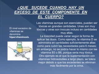 ¿QUE SUCEDE CUANDO HAY UN
EXCESO DE ESTE COMPONENTE EN
EL CUERPO?
El nivel excesivo de
vitaminas se
denomina
hipervitaminosis.
Las vitaminas aunque son esenciales, pueden ser
tóxicas en grandes cantidades. Unas son muy
tóxicas y otras son inocuas incluso en cantidades
muy altas.
La toxicidad puede variar según la forma de
aplicar las dosis. Como ejemplo, la vitamina D se
administra en cantidades suficientemente altas
como para cubrir las necesidades para 6 meses;
sin embargo, no se podría hacer lo mismo con las
vitamina B3 o B6, porque seria muy tóxica.
Otro ejemplo es el que la suplementación con
vitaminas hidrosolubles a largo plazo, se tolera
mejor debido a que los excedentes se eliminan
más fácilmente por la orina.
 