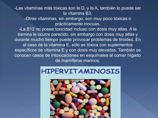 -Las vitaminas más tóxicas son la D, y la A, también lo puede ser
la vitamina B3.
-Otras vitaminas, sin embargo, son muy poco tóxicas o
prácticamente inocuas.
-La B12 no posee toxicidad incluso con dosis muy altas. A la
tiamina le ocurre parecido, sin embargo con dosis muy altas y
durante mucho tiempo puede provocar problemas de tiroides. En
el caso de la vitamina E, sólo es tóxica con suplementos
específicos de vitamina E y con dosis muy elevadas. También se
conocen casos de intoxicaciones en esquimales al comer hígado
de mamíferos marinos.
 