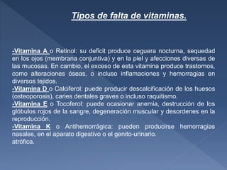 -Vitamina A o Retinol: su deficit produce ceguera nocturna, sequedad
en los ojos (membrana conjuntiva) y en la piel y afecciones diversas de
las mucosas. En cambio, el exceso de esta vitamina produce trastornos,
como alteraciones óseas, o incluso inflamaciones y hemorragias en
diversos tejidos.
-Vitamina D o Calciferol: puede producir descalcificación de los huesos
(osteoporosis), caries dentales graves o incluso raquitismo.
-Vitamina E o Tocoferol: puede ocasionar anemia, destrucción de los
glóbulos rojos de la sangre, degeneración muscular y desordenes en la
reproducción.
-Vitamina K o Antihemorrágica: pueden producirse hemorragias
nasales, en el aparato digestivo o el genito-urinario.
atrófica.
Tipos de falta de vitaminas.
 