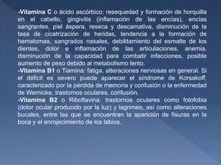-Vitamina C o ácido ascórbico: resequedad y formación de horquilla
en el cabello, gingivitis (inflamación de las encías), encías
sangrantes, piel áspera, reseca y descamativa, disminución de la
tasa de cicatrización de heridas, tendencia a la formación de
hematomas, sangrados nasales, debilitamiento del esmalte de los
dientes, dolor e inflamación de las articulaciones, anemia,
disminución de la capacidad para combatir infecciones, posible
aumento de peso debido al metabolismo lento.
-Vitamina B1 o Tiamina: fatiga, alteraciones nerviosas en general. Si
el déficit es severo puede aparecer el síndrome de Korsakoff,
caracterizado por la pérdida de memoria y confusión o la enfermedad
de Wernicke, trastornos oculares, confusión.
-Vitamina B2 o Riboflavina: trastornos oculares como fotofobia
(dolor ocular producido por la luz) y lagrimeo, así como alteraciones
bucales, entre las que se encuentran la aparición de fisuras en la
boca y el enrojecimiento de los labios.
 