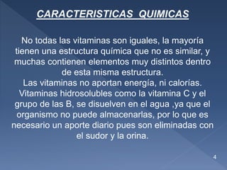 CARACTERISTICAS QUIMICAS
No todas las vitaminas son iguales, la mayoría
tienen una estructura química que no es similar, y
muchas contienen elementos muy distintos dentro
de esta misma estructura.
Las vitaminas no aportan energía, ni calorías.
Vitaminas hidrosolubles como la vitamina C y el
grupo de las B, se disuelven en el agua ,ya que el
organismo no puede almacenarlas, por lo que es
necesario un aporte diario pues son eliminadas con
el sudor y la orina.
4
 