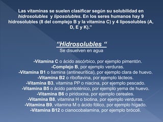 Las vitaminas se suelen clasificar según su solubilidad en
hidrosolubles y liposolubles. En los seres humanos hay 9
hidrosolubles (8 del complejo B y la vitamina C) y 4 liposolubles (A,
D, E y K).”
“Hidrosolubles “
Se disuelven en agua
-Vitamina C o ácido ascórbico, por ejemplo pimentón.
-Complejo B, por ejemplo verduras.
-Vitamina B1 o tiamina (antineurítica), por ejemplo clara de huevo.
-Vitamina B2 o riboflavina, por ejemplo lácteos.
-Vitamina B3, vitamina PP o niacina, por ejemplo pescado.
-Vitamina B5 o ácido pantoténico, por ejemplo yema de huevo.
-Vitamina B6 o piridoxina, por ejemplo cereales.
-Vitamina B8, vitamina H o biotina, por ejemplo verduras.
-Vitamina B9, vitamina M o ácido fólico, por ejemplo hígado.
-Vitamina B12 o cianocobalamina, por ejemplo brócoli.
 