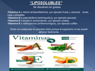 -Vitamina A o retinol (antixeroftalmica), por ejemplo frutas y verduras verde,
rojas y amarillas.
-Vitamina D o colecalciferol (antirraquítica), por ejemplo pescado.
-Vitamina E o tocoferol (antioxidante), por ejemplo aceites.
-Vitamina K o naftoquinona (antihemorrágica), por ejemplo coliflor.
Éstas son peligrosas en grandes dosis porque el organismo no las puede
eliminar fácilmente.
Se disuelven en grasas
“LIPOSOLUBLES”
 