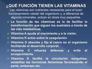  La función de las vitaminas es la de facilitar la
transformación que siguen los sustratos a través de
las vías metabólicas.
 Vitamina A ayuda al crecimiento y a la visión.
 Vitamina K actúa sobre la coagulación
 Vitamina D absorbe y fija el calcio en el organismo
facilitando el desarrollo corporal.
 Vitamina C refuerza defensas y evita el
envejecimiento.
 Vitamina E facilita la circulación sanguínea,
estabiliza las hormonas femeninas favoreciendo el
parto, embarazo etc.
¿QUÉ FUNCIÓN TIENEN LAS VITAMINAS
Las vitaminas son nutrientes necesarias para el buen
funcionamiento celular del organismo y, a diferencia de
algunos minerales, actúan en dosis muy pequeñas.
 