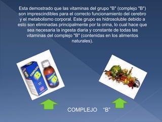 Esta demostrado que las vitaminas del grupo "B" (complejo "B")
son imprescindibles para el correcto funcionamiento del cerebro
y el metabolismo corporal. Este grupo es hidrosoluble debido a
esto son eliminadas principalmente por la orina, lo cual hace que
sea necesaria la ingesta diaria y constante de todas las
vitaminas del complejo "B" (contenidas en los alimentos
naturales).
COMPLEJO “B”
 