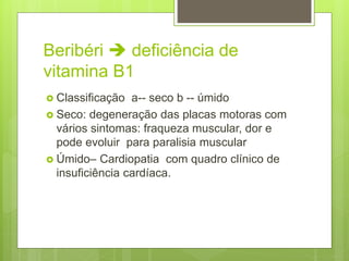 Beribéri  deficiência de
vitamina B1
 Classificação a-- seco b -- úmido
 Seco: degeneração das placas motoras com
vários sintomas: fraqueza muscular, dor e
pode evoluir para paralisia muscular
 Úmido– Cardiopatia com quadro clínico de
insuficiência cardíaca.
 