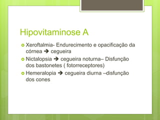 Hipovitaminose A
 Xeroftalmia- Endurecimento e opacificação da
córnea  cegueira
 Nictalopsia  cegueira noturna– Disfunção
dos bastonetes ( fotorreceptores)
 Hemeralopia  cegueira diurna –disfunção
dos cones
 