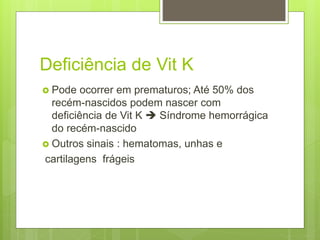 Deficiência de Vit K
 Pode ocorrer em prematuros; Até 50% dos
recém-nascidos podem nascer com
deficiência de Vit K  Síndrome hemorrágica
do recém-nascido
 Outros sinais : hematomas, unhas e
cartilagens frágeis
 