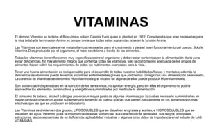 VITAMINAS
El término Vitamina se le debe al Bioquímico polaco Casimir Funk quien lo planteó en 1912. Consideraba que eran necesarias para
la vida (vita) y la terminación Amina es porque creía que todas estas sustancias poseían la función Amina.
Las Vitaminas son esenciales en el metabolismo y necesarias para el crecimiento y para el buen funcionamiento del cuerpo. Solo la
Vitamina D es producida por el organismo, el resto se obtiene a través de los alimentos.
Todas las vitaminas tienen funciones muy específicas sobre el organismo y deben estar contenidas en la alimentación diaria para
evitar deficiencias. No hay alimento mágico que contenga todas las vitaminas, solo la combinación adecuada de los grupos de
alimentos hacen cubrir los requerimientos de todos los nutrimentos esenciales para la vida.
Tener una buena alimentación es indispensable para el desarrollo de todas nuestras habilidades físicas y mentales; además la
deficiencia de vitaminas puede llevarnos a contraer enfermedades graves que podríamos corregir con una alimentación balanceada.
La carencia de vitaminas se denomina Hipovitaminosis y el exceso de alguna de ellas puede producir Hipervitaminosis.
Son sustancias indispensables en la nutrición de los seres vivos; no aportan energía, pero sin ellas el organismo no podría
aprovechar los elementos constructivos y energéticos suministrados por medio de la alimentación.
El consumo de tabaco, alcohol o drogas provoca un mayor gasto de algunas vitaminas por lo cual es necesario suministrarlas en
mayor cantidad o hacer un aporte suplementario teniendo en cuenta que las que vienen naturalmente en los alimentos son más
efectivas que las que se producen en laboratorio.
Las Vitaminas se dividen en dos grupos, LIPOSOLUBLES que se disuelven en grasas y aceites, e HIDROSOLUBLES que se
disuelven en agua. Veremos pues la importancia de estas sustancias, sus características generales, sus rasgos principales,
estructuras, las consecuencias de su deficiencia, aplicabilidad industrial y algunos otros datos de importancia en el estudio de LAS
VITAMINAS.
 